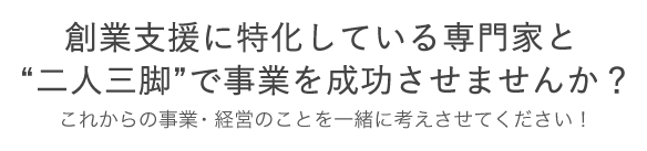 創業支援に特化している専門家と“二人三脚”で事業を成功させませんか? これからの事業・経営のことを一緒に考えさせてください!